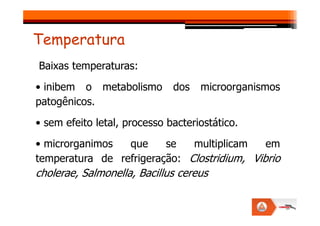 Baixas temperaturas:
• inibem o metabolismo dos microorganismos
patogênicos.
Temperatura
• sem efeito letal, processo bacteriostático.
• microrganimos que se multiplicam em
temperatura de refrigeração: Clostridium, Vibrio
cholerae, Salmonella, Bacillus cereus
 
