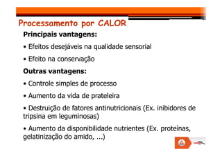Processamento por CALOR
Principais vantagens:
• Efeitos desejáveis na qualidade sensorial
• Efeito na conservação
Outras vantagens:
• Controle simples de processo
• Aumento da vida de prateleira
• Destruição de fatores antinutricionais (Ex. inibidores de
tripsina em leguminosas)
• Aumento da disponibilidade nutrientes (Ex. proteínas,
gelatinização do amido, ...)
 