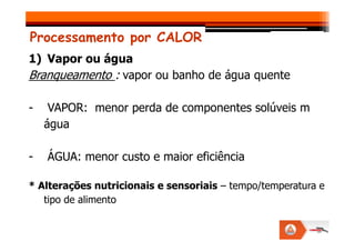 Processamento por CALOR
1) Vapor ou água
Branqueamento : vapor ou banho de água quente
- VAPOR: menor perda de componentes solúveis m
água
água
- ÁGUA: menor custo e maior eficiência
* Alterações nutricionais e sensoriais – tempo/temperatura e
tipo de alimento
 
