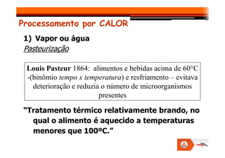 Processamento por CALOR
1) Vapor ou água
Pasteurização
Louis Pasteur 1864: alimentos e bebidas acima de 60°C
-(binômio tempo x temperatura) e resfriamento – evitava
“Tratamento térmico relativamente brando, no
qual o alimento é aquecido a temperaturas
menores que 100ºC.”
-(binômio tempo x temperatura) e resfriamento – evitava
deterioração e reduzia o número de microorganismos
presentes
 