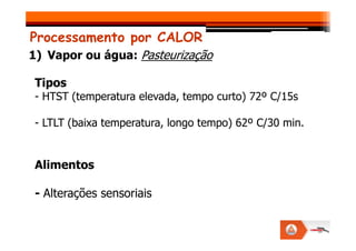Tipos
- HTST (temperatura elevada, tempo curto) 72º C/15s
- LTLT (baixa temperatura, longo tempo) 62º C/30 min.
Processamento por CALOR
1) Vapor ou água: Pasteurização
- LTLT (baixa temperatura, longo tempo) 62º C/30 min.
Alimentos
- Alterações sensoriais
 
