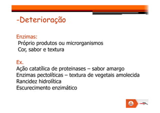-Deterioração
Enzimas:
Próprio produtos ou microrganismos
Cor, sabor e textura
Ex.
Ação catatílica de proteinases – sabor amargo
Enzimas pectolíticas – textura de vegetais amolecida
Rancidez hidrolítica
Escurecimento enzimático
 