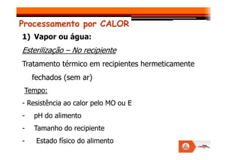 Processamento por CALOR
1) Vapor ou água:
Esterilização – No recipiente
Tratamento térmico em recipientes hermeticamente
fechados (sem ar)
fechados (sem ar)
Tempo:
- Resistência ao calor pelo MO ou E
- pH do alimento
- Tamanho do recipiente
- Estado físico do alimento
 
