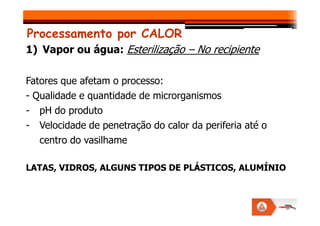 Processamento por CALOR
1) Vapor ou água: Esterilização – No recipiente
Fatores que afetam o processo:
- Qualidade e quantidade de microrganismos
- pH do produto
- pH do produto
- Velocidade de penetração do calor da periferia até o
centro do vasilhame
LATAS, VIDROS, ALGUNS TIPOS DE PLÁSTICOS, ALUMÍNIO
 