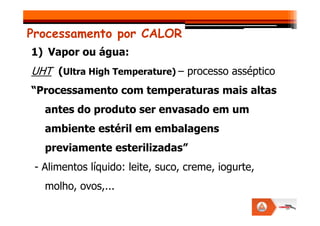 Processamento por CALOR
1) Vapor ou água:
UHT (Ultra High Temperature) – processo asséptico
“Processamento com temperaturas mais altas
antes do produto ser envasado em um
antes do produto ser envasado em um
ambiente estéril em embalagens
previamente esterilizadas”
- Alimentos líquido: leite, suco, creme, iogurte,
molho, ovos,...
 
