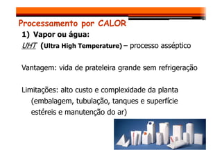Processamento por CALOR
1) Vapor ou água:
UHT (Ultra High Temperature) – processo asséptico
Vantagem: vida de prateleira grande sem refrigeração
Limitações: alto custo e complexidade da planta
(embalagem, tubulação, tanques e superfície
estéreis e manutenção do ar)
 