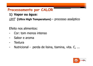 Processamento por CALOR
1) Vapor ou água:
UHT (Ultra High Temperature) – processo asséptico
Efeito nos alimentos:
- Cor: tom menos intenso
- Cor: tom menos intenso
- Sabor e aroma
- Textura
- Nutricional - perda de lisina, tiamina, vita. C, ...
 