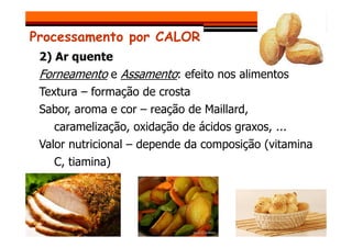 Processamento por CALOR
2) Ar quente
Forneamento e Assamento: efeito nos alimentos
Textura – formação de crosta
Sabor, aroma e cor – reação de Maillard,
caramelização, oxidação de ácidos graxos, ...
caramelização, oxidação de ácidos graxos, ...
Valor nutricional – depende da composição (vitamina
C, tiamina)
 