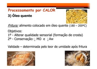 Processamento por CALOR
3) Óleo quente
Fritura: alimento colocado em óleo quente (180 – 200ºC)
Objetivos:
1º - Alterar qualidade sensorial (formação de crosta)
1º - Alterar qualidade sensorial (formação de crosta)
2º - Conservação: MO e Aw
Validade – determinada pelo teor de umidade após fritura
 