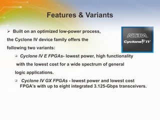Features & Variants Built on an optimized low-power process,  the Cyclone IV device family offers the  following two variants: Cyclone IV E FPGAs - lowest power, high functionality with the lowest cost for a wide spectrum of general  logic applications. Cyclone IV GX FPGAs  - lowest power and lowest cost FPGA's with up to eight integrated 3.125-Gbps transceivers. 