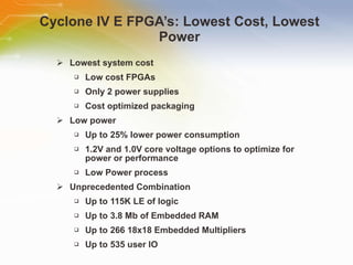 Cyclone IV E FPGA’s: Lowest Cost, Lowest Power Lowest system cost Low cost FPGAs Only 2 power supplies Cost optimized packaging Low power Up to 25% lower power consumption 1.2V and 1.0V core voltage options to optimize for power or performance Low Power process Unprecedented Combination Up to 115K LE of logic Up to 3.8 Mb of Embedded RAM Up to 266 18x18 Embedded Multipliers Up to 535 user IO 