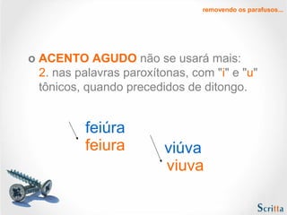 removendo os parafusos...

o ACENTO AGUDO não se usará mais:
2. nas palavras paroxítonas, com "i" e "u"
tônicos, quando precedidos de ditongo.

feiúra
feiura

viúva
viuva

 