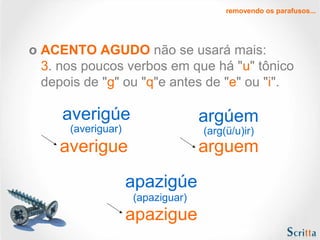 removendo os parafusos...

o ACENTO AGUDO não se usará mais:
3. nos poucos verbos em que há "u" tônico
depois de "g" ou "q"e antes de "e" ou "i".

averigúe

argúem

(averiguar)

(arg(ü/u)ir)

averigue

arguem

apazigúe
(apaziguar)

apazigue

 