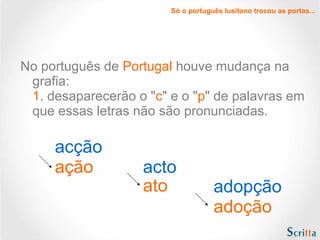 Só o português lusitano trocou as portas...

No português de Portugal houve mudança na
grafia:
1. desaparecerão o "c" e o "p" de palavras em
que essas letras não são pronunciadas.

acção
ação

acto
ato

adopção
adoção

 