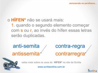 removendo os parafusos...

o HÍFEN* não se usará mais:
1. quando o segundo elemento começar
com s ou r, ao invés do hífen essas letras
serão duplicadas.

anti-semita
antissemita

contra-regra
contrarregra

saiba mais sobre os usos do HÍFEN* no site da Scritta
www.scrittaonline.com.br

 