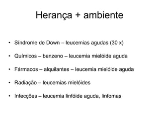 Herança + ambiente

• Síndrome de Down – leucemias agudas (30 x)

• Químicos – benzeno – leucemia mielóide aguda

• Fármacos – alquilantes – leucemia mielóide aguda

• Radiação – leucemias mielóides

• Infecções – leucemia linfóide aguda, linfomas
 