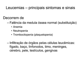 Leucemias – principais sintomas e sinais

Decorrem de
  – Falência da medula óssea normal (substituição)
    • Anemia
    • Neutropenia
    • Trombocitopenia (plaquetopenia)


  – Infiltração de órgãos pelas células leucêmicas:
    fígado, baço, linfonodos, timo, meninges,
    cérebro, pele, testículos, gengivas
 