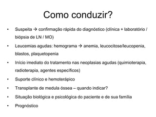 Como conduzir?
•   Suspeita  confirmação rápida do diagnóstico (clínica + laboratório /
    biópsia de LN / MO)

•   Leucemias agudas: hemograma  anemia, leucocitose/leucopenia,
    blastos, plaquetopenia

•   Início imediato do tratamento nas neoplasias agudas (quimioterapia,
    radioterapia, agentes específicos)

•   Suporte clínico e hemoterápico

•   Transplante de medula óssea – quando indicar?

•   Situação biológica e psicológica do paciente e de sua família

•   Prognóstico
 