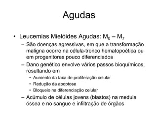 Agudas

• Leucemias Mielóides Agudas: M0 – M7
  – São doenças agressivas, em que a transformação
    maligna ocorre na célula-tronco hematopoética ou
    em progenitores pouco diferenciados
  – Dano genético envolve vários passos bioquímicos,
    resultando em
     • Aumento da taxa de proliferação celular
     • Redução da apoptose
     • Bloqueio na diferenciação celular
  – Acúmulo de células jovens (blastos) na medula
    óssea e no sangue e infiltração de órgãos
 