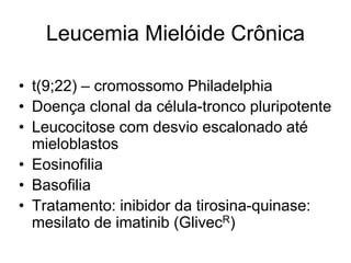 Leucemia Mielóide Crônica

• t(9;22) – cromossomo Philadelphia
• Doença clonal da célula-tronco pluripotente
• Leucocitose com desvio escalonado até
  mieloblastos
• Eosinofilia
• Basofilia
• Tratamento: inibidor da tirosina-quinase:
  mesilato de imatinib (GlivecR)
 