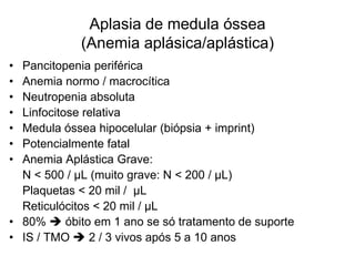 Aplasia de medula óssea
            (Anemia aplásica/aplástica)
• Pancitopenia periférica
• Anemia normo / macrocítica
• Neutropenia absoluta
• Linfocitose relativa
• Medula óssea hipocelular (biópsia + imprint)
• Potencialmente fatal
• Anemia Aplástica Grave:
  N < 500 / µL (muito grave: N < 200 / µL)
  Plaquetas < 20 mil / µL
  Reticulócitos < 20 mil / µL
• 80%  óbito em 1 ano se só tratamento de suporte
• IS / TMO  2 / 3 vivos após 5 a 10 anos
 