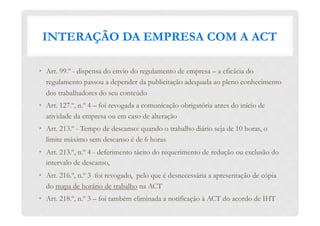 INTERAÇÃO DA EMPRESA COM A ACT
•  Art. 99.º - dispensa do envio do regulamento de empresa – a eficácia do
regulamento passou a depender da publicitação adequada ao pleno conhecimento
dos trabalhadores do seu conteúdo
•  Art. 127.º, n.º 4 – foi revogada a comunicação obrigatória antes do início de
atividade da empresa ou em caso de alteração
•  Art. 213.º - Tempo de descanso: quando o trabalho diário seja de 10 horas, o
limite máximo sem descanso é de 6 horas
•  Art. 213.º, n.º 4 - deferimento tácito do requerimento de redução ou exclusão do
intervalo de descanso,
•  Art. 216.º, n.º 3 foi revogado, pelo que é desnecessária a apresentação de cópia
do mapa de horário de trabalho na ACT
•  Art. 218.º, n.º 3 – foi também eliminada a notificação à ACT do acordo de IHT
 