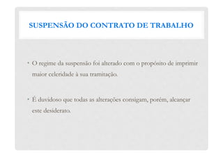 SUSPENSÃO DO CONTRATO DE TRABALHO
•  O regime da suspensão foi alterado com o propósito de imprimir
maior celeridade à sua tramitação.
•  É duvidoso que todas as alterações consigam, porém, alcançar
este desiderato.
 
