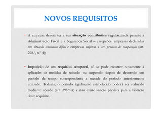 NOVOS REQUISITOS
•  A empresa deverá ter a sua situação contributiva regularizada perante a
Administração Fiscal e a Segurança Social – excepções: empresas declaradas
em situação económica difícil e empresas sujeitas a um processo de recuperação (art.
298.º, n.º 4);
•  Imposição de um requisito temporal, só se pode recorrer novamente à
aplicação de medidas de redução ou suspensão depois de decorrido um
período de tempo correspondente a metade do período anteriormente
utilizado. Todavia, o período legalmente estabelecido poderá ser reduzido
mediante acordo (art. 298.º-A) e não existe sanção prevista para a violação
deste requisito.
 