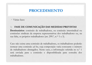 PROCEDIMENTO
•  Várias fases
1)  FASE DE COMUNICAÇÃO DAS MEDIDAS PREVISTAS
Destinatários: comissão de trabalhadores, ou comissão intersindical ou
comissões sindicais da empresa representativas dos trabalhadores ou, na
sua falta, os próprios trabalhadores (art. 299.º, n.os 1 e 3).
Caso não exista uma comissão de trabalhadores, os trabalhadores poderão
nomear uma comissão ad hoc, cuja composição varia consoante o número
de trabalhadores abrangidos. Neste caso, a informação referida no n.º 1
será enviada para a comissão e disponibilizada para consulta dos
trabalhadores.
 