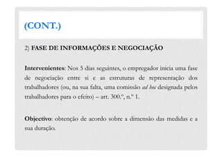 (CONT.)
2) FASE DE INFORMAÇÕES E NEGOCIAÇÃO
Intervenientes: Nos 5 dias seguintes, o empregador inicia uma fase
de negociação entre si e as estruturas de representação dos
trabalhadores (ou, na sua falta, uma comissão ad hoc designada pelos
trabalhadores para o efeito) – art. 300.º, n.º 1.
Objectivo: obtenção de acordo sobre a dimensão das medidas e a
sua duração.
 
