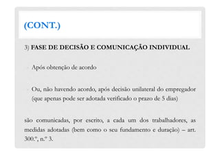 (CONT.)
3) FASE DE DECISÃO E COMUNICAÇÃO INDIVIDUAL
-  Após obtenção de acordo
-  Ou, não havendo acordo, após decisão unilateral do empregador
(que apenas pode ser adotada verificado o prazo de 5 dias)
são comunicadas, por escrito, a cada um dos trabalhadores, as
medidas adotadas (bem como o seu fundamento e duração) – art.
300.º, n.º 3.
 