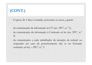 (CONT.)
•  O prazo de 5 dias é contado, consoante os casos, a partir:
-  da comunicação da informação às CT (art. 299.º, n.º 1);
-  da comunicação da informação à Comissão ad hoc (art. 299.º, n.º
4)
-  da comunicação a cada trabalhador da intenção de reduzir ou
suspender (no caso de posteriormente não se ter formado
comissão ad hoc) – 299.º, n.º 3.
 