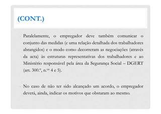 (CONT.)
-  Paralelamente, o empregador deve também comunicar o
conjunto das medidas (e uma relação detalhada dos trabalhadores
abrangidos) e o modo como decorreram as negociações (através
da acta) às estruturas representativas dos trabalhadores e ao
Ministério responsável pela área da Segurança Social – DGERT
(art. 300.º, n.os 4 e 5).
-  No caso de não ter sido alcançado um acordo, o empregador
deverá, ainda, indicar os motivos que obstaram ao mesmo.
 