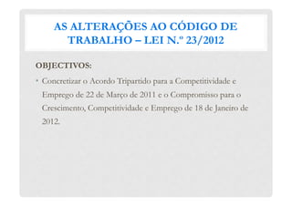 AS ALTERAÇÕES AO CÓDIGO DE
TRABALHO – LEI N.º 23/2012
OBJECTIVOS:
•  Concretizar o Acordo Tripartido para a Competitividade e
Emprego de 22 de Março de 2011 e o Compromisso para o
Crescimento, Competitividade e Emprego de 18 de Janeiro de
2012.
 