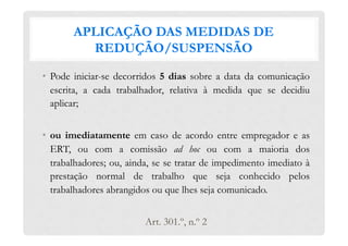 APLICAÇÃO DAS MEDIDAS DE
REDUÇÃO/SUSPENSÃO
•  Pode iniciar-se decorridos 5 dias sobre a data da comunicação
escrita, a cada trabalhador, relativa à medida que se decidiu
aplicar;
•  ou imediatamente em caso de acordo entre empregador e as
ERT, ou com a comissão ad hoc ou com a maioria dos
trabalhadores; ou, ainda, se se tratar de impedimento imediato à
prestação normal de trabalho que seja conhecido pelos
trabalhadores abrangidos ou que lhes seja comunicado.
Art. 301.º, n.º 2
 