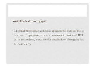 Possibilidade de prorrogação
•  É possível prorrogação as medidas aplicadas por mais seis meses,
devendo o empregador fazer uma comunicação escrita às ERCT
ou, na sua ausência, a cada um dos trabalhadores abrangidos (art.
301.º, n.º 3 e 4).
 