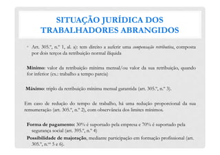 SITUAÇÃO JURÍDICA DOS
TRABALHADORES ABRANGIDOS
•  Art. 305.º, n.º 1, al. a): tem direito a auferir uma compensação retributiva, composta
por dois terços da retribuição normal ilíquida
Mínimo: valor da retribuição mínima mensal/ou valor da sua retribuição, quando
for inferior (ex.: trabalho a tempo parcia)
Máximo: triplo da retribuição mínima mensal garantida (art. 305.º, n.º 3).
Em caso de redução do tempo de trabalho, há uma redução proporcional da sua
remumeração (art. 305.º, n.º 2), com observância dos limites mínimos.
Forma de pagamento: 30% é suportado pela empresa e 70% é suportado pela
segurança social (art. 395.º, n.º 4)
Possibilidade de majoração, mediante participação em formação profissional (art.
305.º, n.os 5 e 6).
 