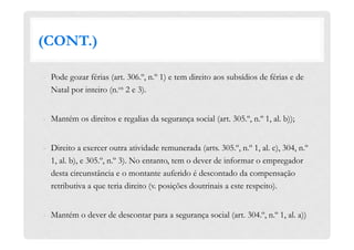 (CONT.)
-  Pode gozar férias (art. 306.º, n.º 1) e tem direito aos subsídios de férias e de
Natal por inteiro (n.os 2 e 3).
-  Mantém os direitos e regalias da segurança social (art. 305.º, n.º 1, al. b));
-  Direito a exercer outra atividade remunerada (arts. 305.º, n.º 1, al. c), 304, n.º
1, al. b), e 305.º, n.º 3). No entanto, tem o dever de informar o empregador
desta circunstância e o montante auferido é descontado da compensação
retributiva a que teria direito (v. posições doutrinais a este respeito).
-  Mantém o dever de descontar para a segurança social (art. 304.º, n.º 1, al. a))
 