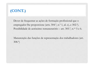 (CONT.)
-  Dever de frequentar as ações de formação profissional que o
empregador lhe proporcione (arts. 304.º, n.º 1, al. c), e 302.º).
Possibilidade de acréscimo remuneratório – art. 305.º, n.os 5 e 6.
-  Manutenção das funções de representação dos trabalhadores (art.
308.º)
 