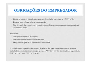 OBRIGAÇÕES DO EMPREGADOR
•  Limitação quanto à cessação dos contratos de trabalho suspensos (art. 302.º, n.º 2):
-  Durante o período de redução ou suspensão;
-  Nos 30 ou 60 dias posteriores à cessação das medidas, consoante estas tenham durado até
ou mais de 6 meses.
Excepções:
-  Cessação de comissão de serviço;
-  Cessação de contrato de trabalho a termo;
-  Despedimento por facto imputável ao trabalhador.
A violação desta imposição determina a devolução dos apoios recebidos em relação a esse
trabalhador; constitui contraordenação grave e a ACT deve pôr fim à aplicação do regime (arts.
303.º, n.os 2 e 3, e art. 307.º, n.º 2, al. c)).
 