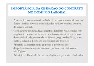 IMPORTÂNCIA DA CESSAÇÃO DO CONTRATO
NO DOMÍNIO LABORAL
•  A cessação do contrato de trabalho é um dos temas onde mais se
fazem sentir as diversas sensibilidades político-jurídicas ao nível
do direito laboral.
•  Com alguma assiduidade, as questões jurídicas relacionadas com
a aplicação de normas laborais de diferentes institutos, como o
dever de lealdade, o valor da retribuição, o gozo das férias, entre
outros, surgem a propósito da cessação do contrato.
•  Princípio da segurança no emprego e proibição dos
despedimentos sem justa causa ou por motivos políticos ou
ideológicos.
•  Princípio da liberdade de desvinculação por parte do trabalhador.
 