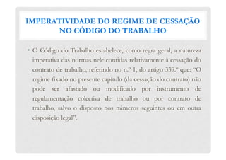IMPERATIVIDADE DO REGIME DE CESSAÇÃO
NO CÓDIGO DO TRABALHO
•  O Código do Trabalho estabelece, como regra geral, a natureza
imperativa das normas nele contidas relativamente à cessação do
contrato de trabalho, referindo no n.º 1, do artigo 339.º que: “O
regime fixado no presente capítulo (da cessação do contrato) não
pode ser afastado ou modificado por instrumento de
regulamentação colectiva de trabalho ou por contrato de
trabalho, salvo o disposto nos números seguintes ou em outra
disposição legal”.
 