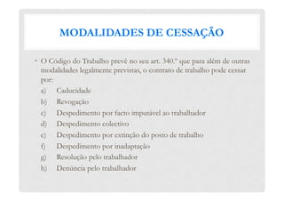 MODALIDADES DE CESSAÇÃO
•  O Código do Trabalho prevê no seu art. 340.º que para além de outras
modalidades legalmente previstas, o contrato de trabalho pode cessar
por:
a) Caducidade
b) Revogação
c) Despedimento por facto imputável ao trabalhador
d) Despedimento colectivo
e) Despedimento por extinção do posto de trabalho
f) Despedimento por inadaptação
g) Resolução pelo trabalhador
h) Denúncia pelo trabalhador
 