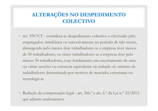 ALTERAÇÕES NO DESPEDIMENTO
COLECTIVO
•  art. 359.ºCT - considera-se despedimento colectivo o efectuado pelo
empregador, simultânea ou sucessivamente no período de três meses,
abrangendo pelo menos dois trabalhadores se a empresa tiver menos
de 50 trabalhadores, ou cinco trabalhadores se a empresa tiver pelo
menos 50 trabalhadores, com fundamento em encerramento de uma
ou várias secções ou estrutura equivalente ou redução do número de
trabalhadores determinada por motivos de mercado, estruturais ou
tecnológicos.
•  Redução da compensação legal - art. 366.º e art. 6.º da Lei n.º 23/2012
que adiante analisaremos.
 