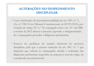 ALTERAÇÕES NO DESPEDIMENTO
DISCIPLINAR
•  Com a declaração de inconstitucionalidade do art. 356º, n.º 1,
(Ac. n.º 338/10 do Tribunal Constitucional, de 22/09/2010), por
violação do artigo 32.º n.º 10, conjugado com o art. 53.º da CRP,
a revisão de 2012 alterou o preceito, repondo a obrigatoriedade
de o empregador proceder a diligências probatórias.
•  Trata-se do problema do sentido funcional do processo
disciplinar, pelo que a anterior redacção do art. 356.º n.º 1 que
dispunha que caberia ao empregador decidir a realização das
diligências probatórias requeridas na resposta à nota de culpa, foi
considerada inconstitucional.
 