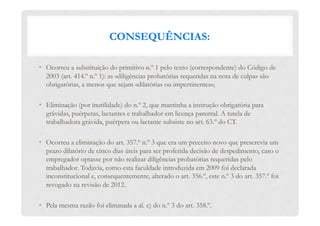 CONSEQUÊNCIAS:
•  Ocorreu a substituição do primitivo n.º 1 pelo texto (correspondente) do Código de
2003 (art. 414.º n.º 1): as «diligências probatórias requeridas na nota de culpa» são
obrigatórias, a menos que sejam «dilatórias ou impertinentes»;
•  Eliminação (por inutilidade) do n.º 2, que mantinha a instrução obrigatória para
grávidas, puérperas, lactantes e trabalhador em licença parental. A tutela de
trabalhadora grávida, puérpera ou lactante subsiste no art. 63.º do CT.
•  Ocorreu a eliminação do art. 357.º n.º 3 que era um preceito novo que prescrevia um
prazo dilatório de cinco dias úteis para ser proferida decisão de despedimento, caso o
empregador optasse por não realizar diligências probatórias requeridas pelo
trabalhador. Todavia, como esta faculdade introduzida em 2009 foi declarada
inconstitucional e, consequentemente, alterado o art. 356.º, este n.º 3 do art. 357.º foi
revogado na revisão de 2012.
•  Pela mesma razão foi eliminada a al. c) do n.º 3 do art. 358.º.
 