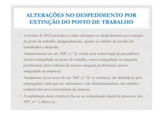 ALTERAÇÕES NO DESPEDIMENTO POR
EXTINÇÃO DO POSTO DE TRABALHO
•  A revisão de 2012 procedeu a várias alterações ao despedimento por extinção
do posto de trabalho, designadamente, quanto ao critério de escolha do
trabalhador a despedir:
-  Anteriormente (no art. 368º, n.º 2): existia uma ordem legal de precedência
(menor antiguidade no posto de trabalho, menor antiguidade na categoria
profissional, classe inferior da mesma categoria profissional, menor
antiguidade na empresa)
-  Atualmente (novo texto do art. 368º, n.º 2): os critério(s) são definido(s) pelo
empregador e têm que ser «relevantes e não discriminatórios», são critérios
estabelecidos por conveniência da empresa.
•  A explicitação do(s) critério(s) faz-se na comunicação inicial do processo (art.
369º, n.º 1, alínea c)).
 