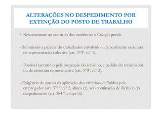 ALTERAÇÕES NO DESPEDIMENTO POR
EXTINÇÃO DO POSTO DE TRABALHO
•  Relativamente ao controlo dos «critérios» o Código prevê:
- Submissão a parecer do trabalhador envolvido e da pertinente estrutura
de representação colectiva (art. 370º, n.º 1);
-  Possível escrutínio pela inspecção do trabalho, a pedido do trabalhador
ou da estrutura representativa (art. 370º, n.º 2);
- Exigência de «prova da aplicação dos critérios» definidos pelo
empregador (art. 371º, n.º 2, alínea c)), sob cominação de ilicitude do
despedimento (art. 384.º, alínea b)).
 