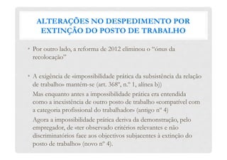 ALTERAÇÕES NO DESPEDIMENTO POR
EXTINÇÃO DO POSTO DE TRABALHO
•  Por outro lado, a reforma de 2012 eliminou o “ónus da
recolocação”
•  A exigência de «impossibilidade prática da subsistência da relação
de trabalho» mantém-se (art. 368º, n.º 1, alínea b))
Mas enquanto antes a impossibilidade prática era entendida
como a inexistência de outro posto de trabalho «compatível com
a categoria profissional do trabalhador» (antigo nº 4)
Agora a impossibilidade prática deriva da demonstração, pelo
empregador, de «ter observado critérios relevantes e não
discriminatórios face aos objectivos subjacentes à extinção do
posto de trabalho» (novo nº 4).
 