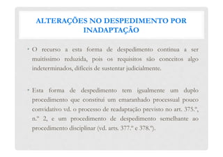 ALTERAÇÕES NO DESPEDIMENTO POR
INADAPTAÇÃO
•  O recurso a esta forma de despedimento continua a ser
muitíssimo reduzida, pois os requisitos são conceitos algo
indeterminados, difíceis de sustentar judicialmente.
•  Esta forma de despedimento tem igualmente um duplo
procedimento que constitui um emaranhado processual pouco
convidativo vd. o processo de readaptação previsto no art. 375.º,
n.º 2, e um procedimento de despedimento semelhante ao
procedimento disciplinar (vd. arts. 377.º e 378.º).
 
